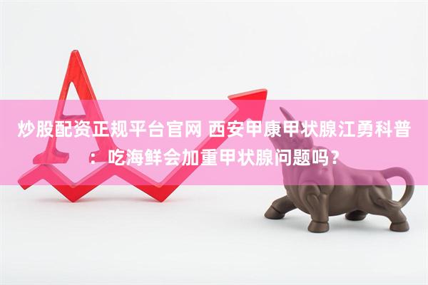 炒股配资正规平台官网 西安甲康甲状腺江勇科普：吃海鲜会加重甲状腺问题吗？